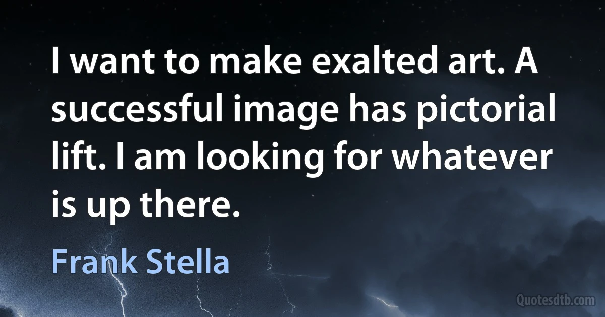 I want to make exalted art. A successful image has pictorial lift. I am looking for whatever is up there. (Frank Stella)