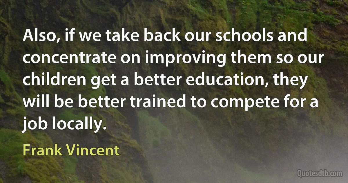 Also, if we take back our schools and concentrate on improving them so our children get a better education, they will be better trained to compete for a job locally. (Frank Vincent)