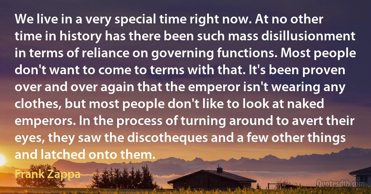 We live in a very special time right now. At no other time in history has there been such mass disillusionment in terms of reliance on governing functions. Most people don't want to come to terms with that. It's been proven over and over again that the emperor isn't wearing any clothes, but most people don't like to look at naked emperors. In the process of turning around to avert their eyes, they saw the discotheques and a few other things and latched onto them. (Frank Zappa)