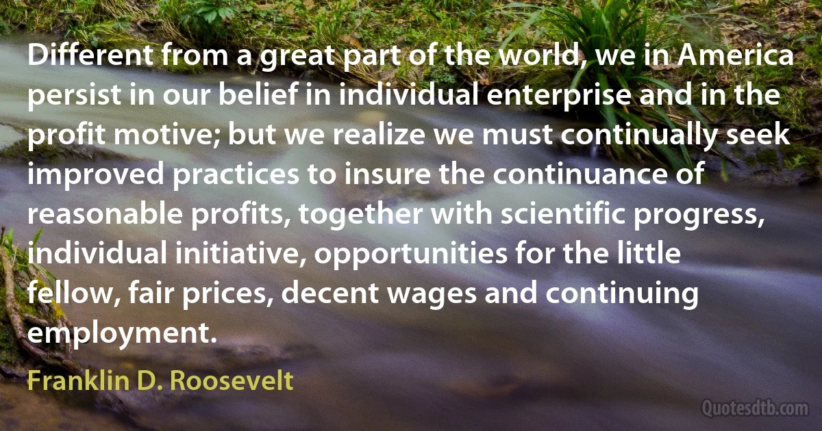 Different from a great part of the world, we in America persist in our belief in individual enterprise and in the profit motive; but we realize we must continually seek improved practices to insure the continuance of reasonable profits, together with scientific progress, individual initiative, opportunities for the little fellow, fair prices, decent wages and continuing employment. (Franklin D. Roosevelt)