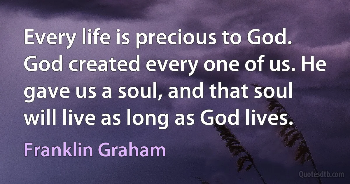 Every life is precious to God. God created every one of us. He gave us a soul, and that soul will live as long as God lives. (Franklin Graham)