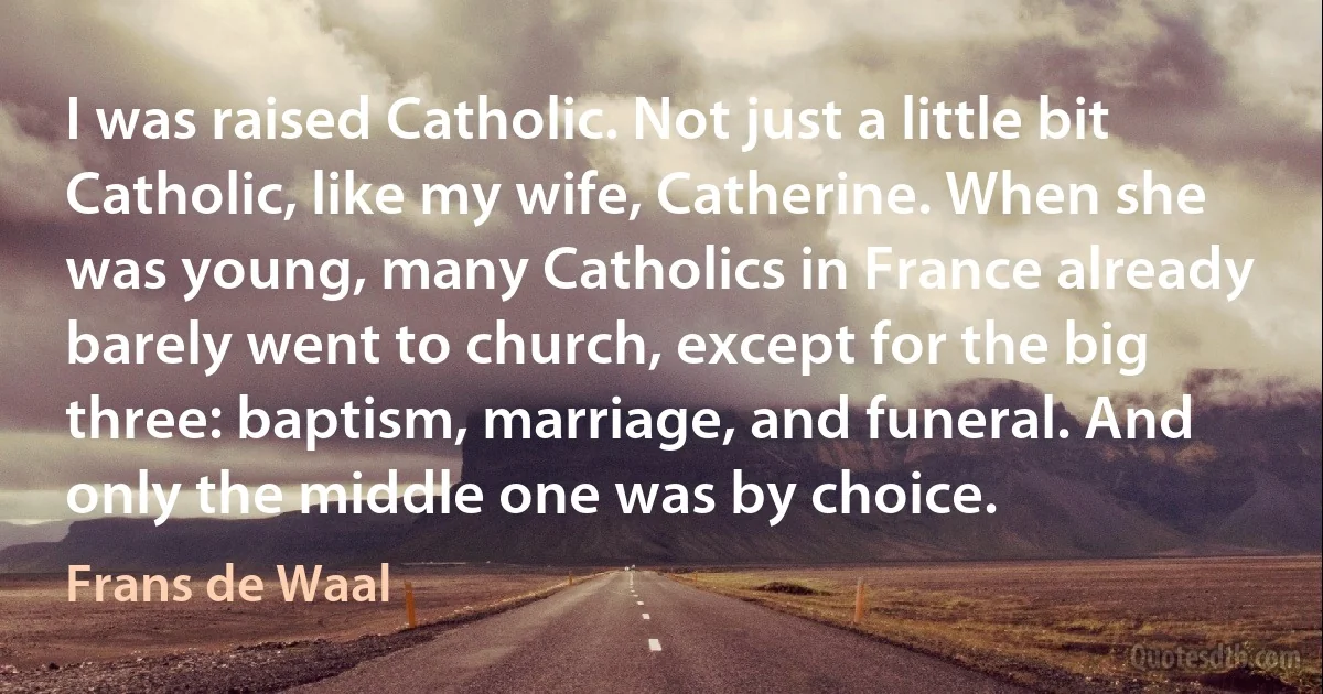 I was raised Catholic. Not just a little bit Catholic, like my wife, Catherine. When she was young, many Catholics in France already barely went to church, except for the big three: baptism, marriage, and funeral. And only the middle one was by choice. (Frans de Waal)