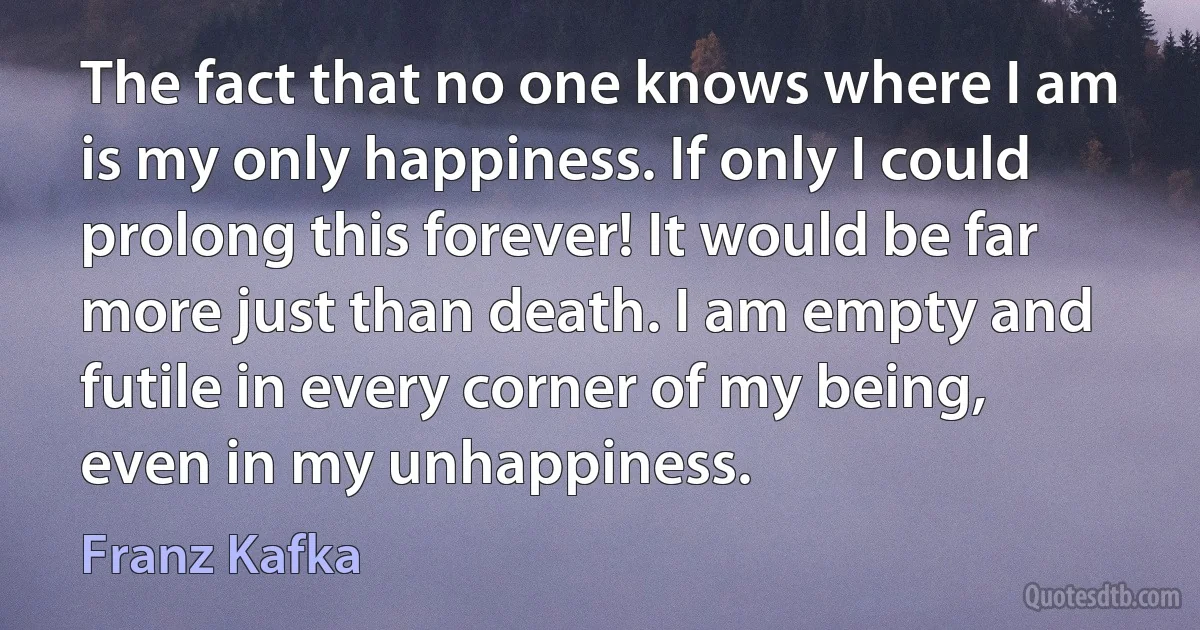 The fact that no one knows where I am is my only happiness. If only I could prolong this forever! It would be far more just than death. I am empty and futile in every corner of my being, even in my unhappiness. (Franz Kafka)