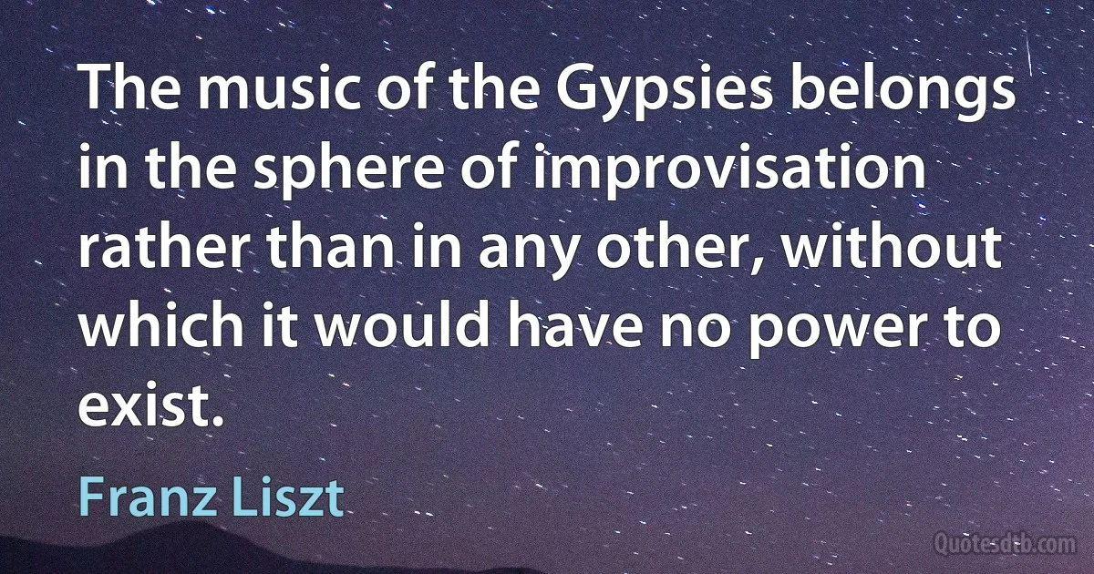 The music of the Gypsies belongs in the sphere of improvisation rather than in any other, without which it would have no power to exist. (Franz Liszt)