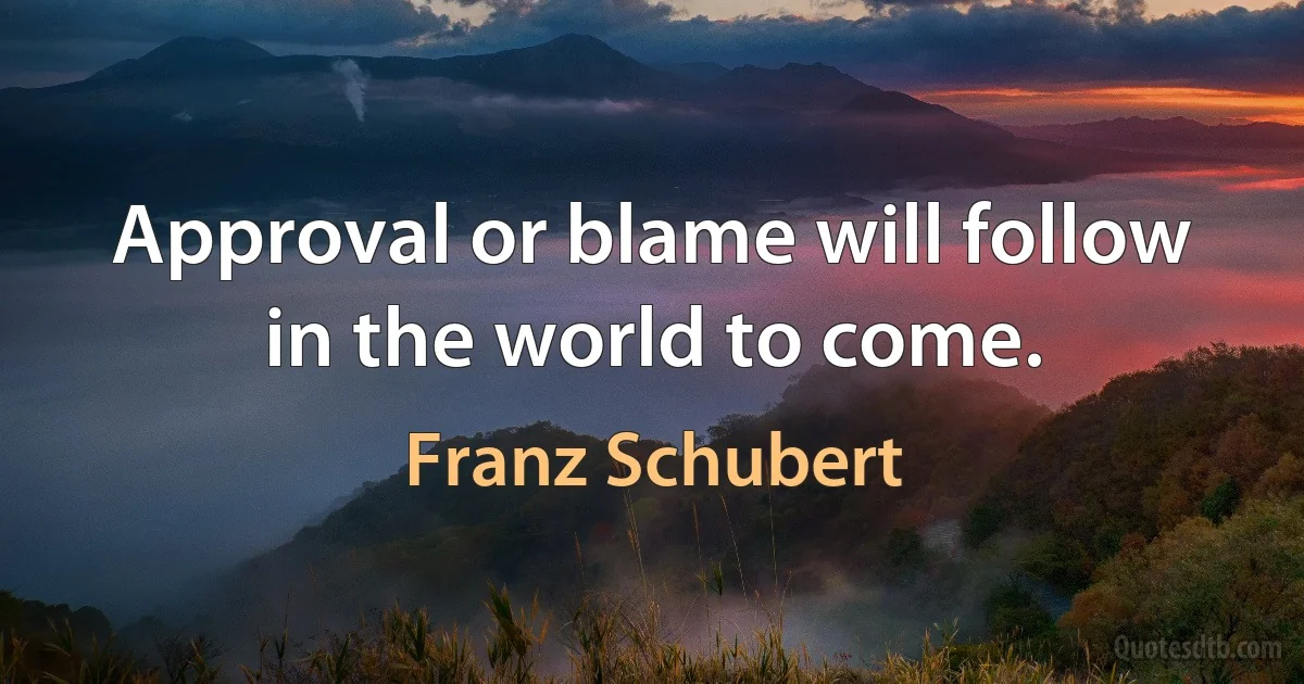 Approval or blame will follow in the world to come. (Franz Schubert)