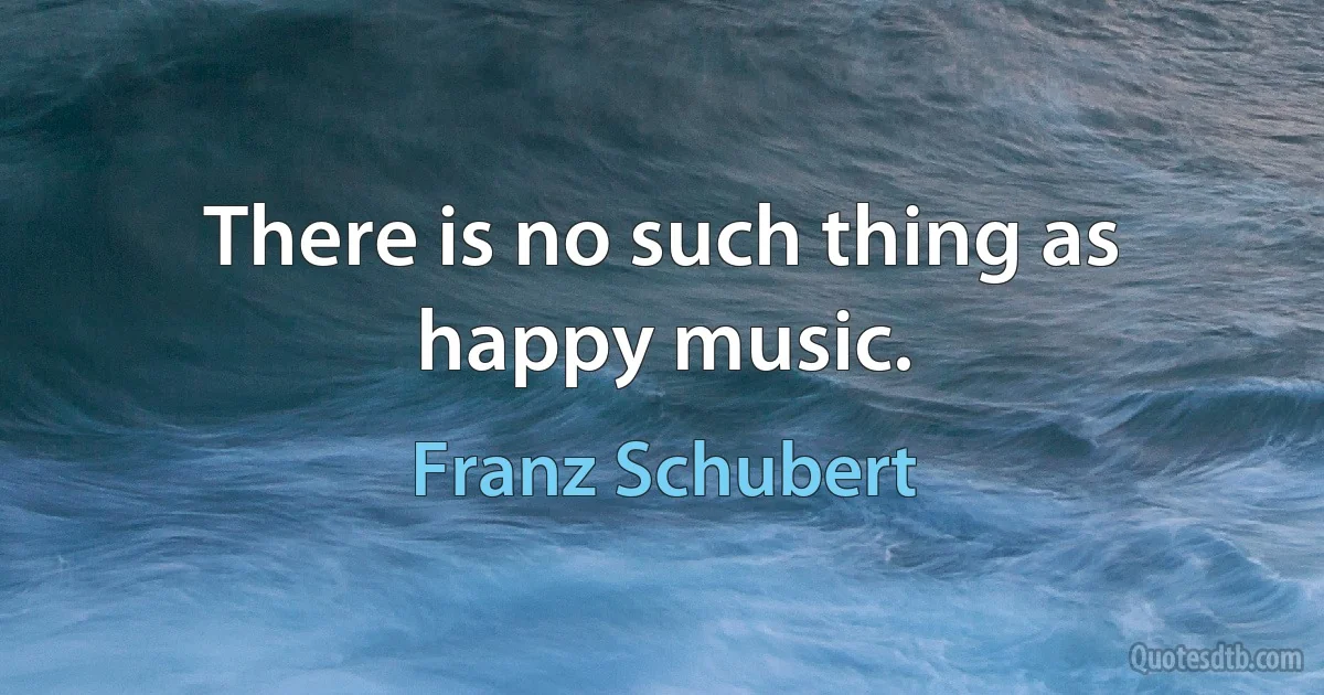 There is no such thing as happy music. (Franz Schubert)