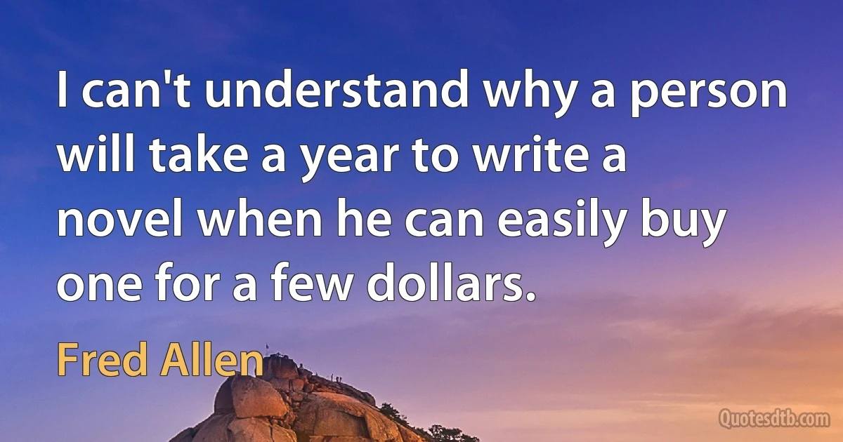 I can't understand why a person will take a year to write a novel when he can easily buy one for a few dollars. (Fred Allen)