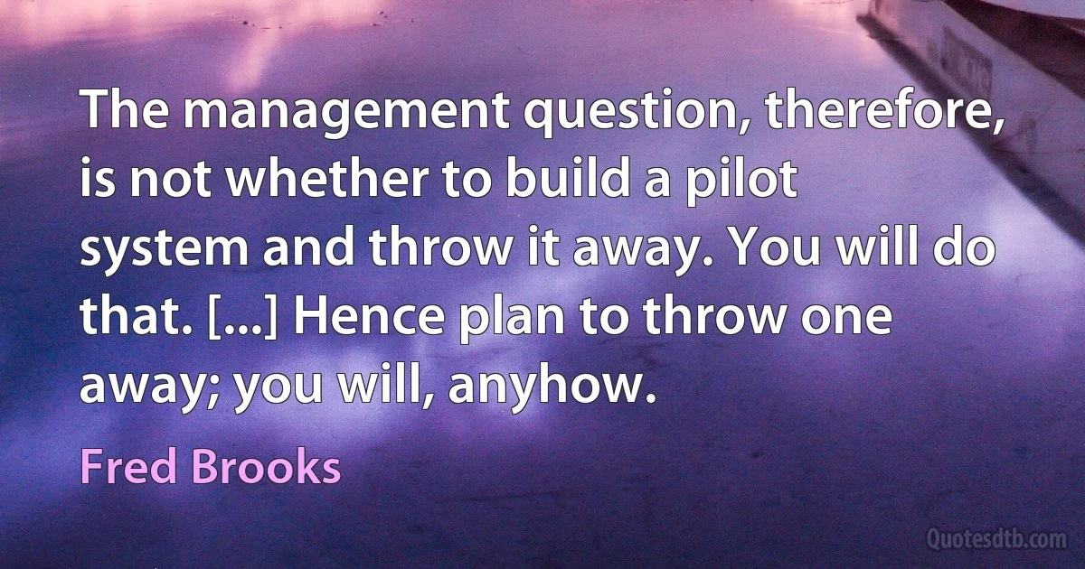 The management question, therefore, is not whether to build a pilot system and throw it away. You will do that. [...] Hence plan to throw one away; you will, anyhow. (Fred Brooks)