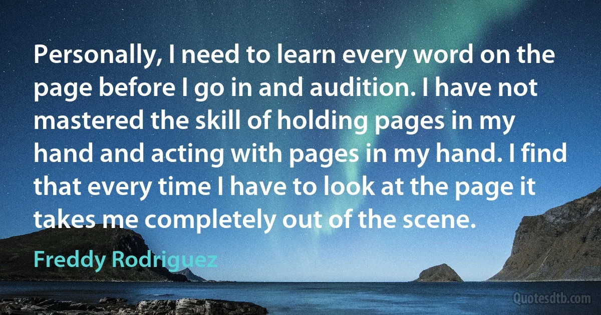 Personally, I need to learn every word on the page before I go in and audition. I have not mastered the skill of holding pages in my hand and acting with pages in my hand. I find that every time I have to look at the page it takes me completely out of the scene. (Freddy Rodriguez)