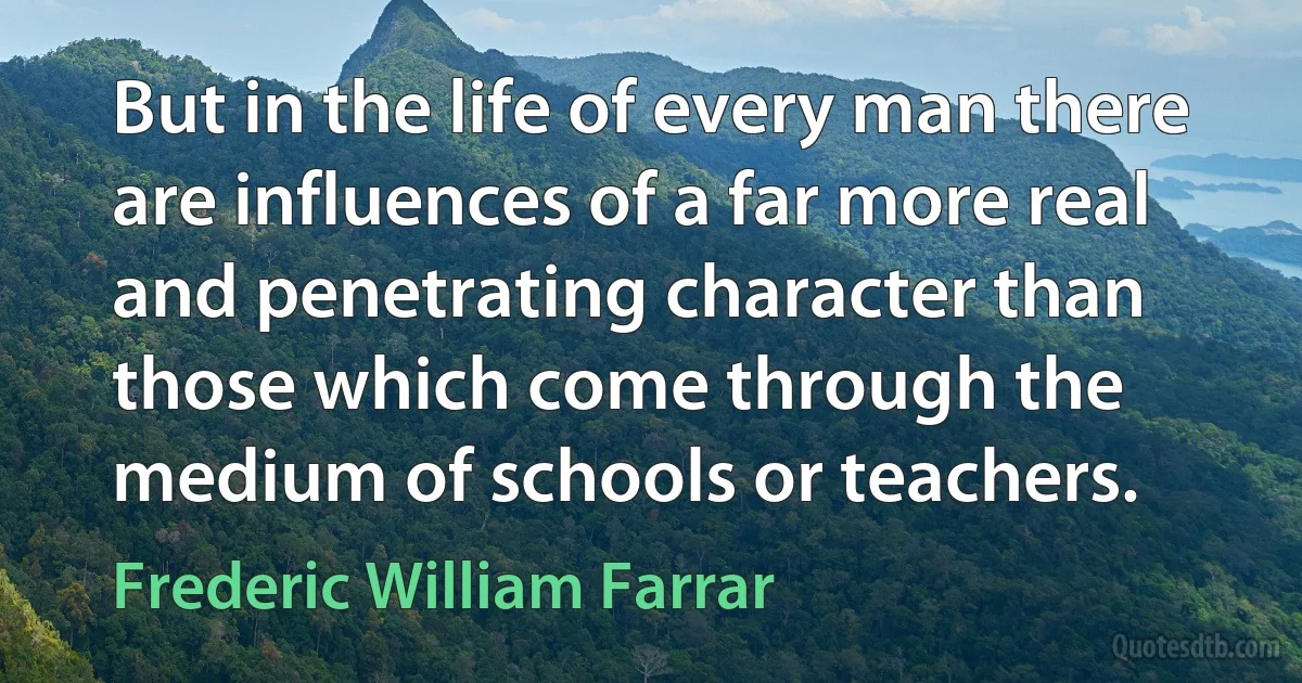 But in the life of every man there are influences of a far more real and penetrating character than those which come through the medium of schools or teachers. (Frederic William Farrar)