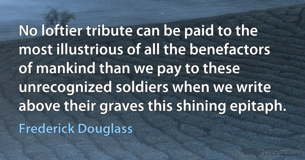 No loftier tribute can be paid to the most illustrious of all the benefactors of mankind than we pay to these unrecognized soldiers when we write above their graves this shining epitaph. (Frederick Douglass)