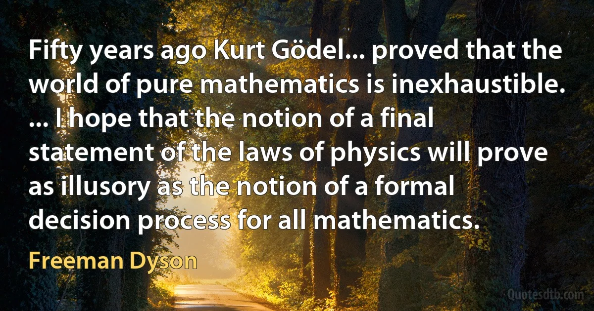 Fifty years ago Kurt Gödel... proved that the world of pure mathematics is inexhaustible. ... I hope that the notion of a final statement of the laws of physics will prove as illusory as the notion of a formal decision process for all mathematics. (Freeman Dyson)