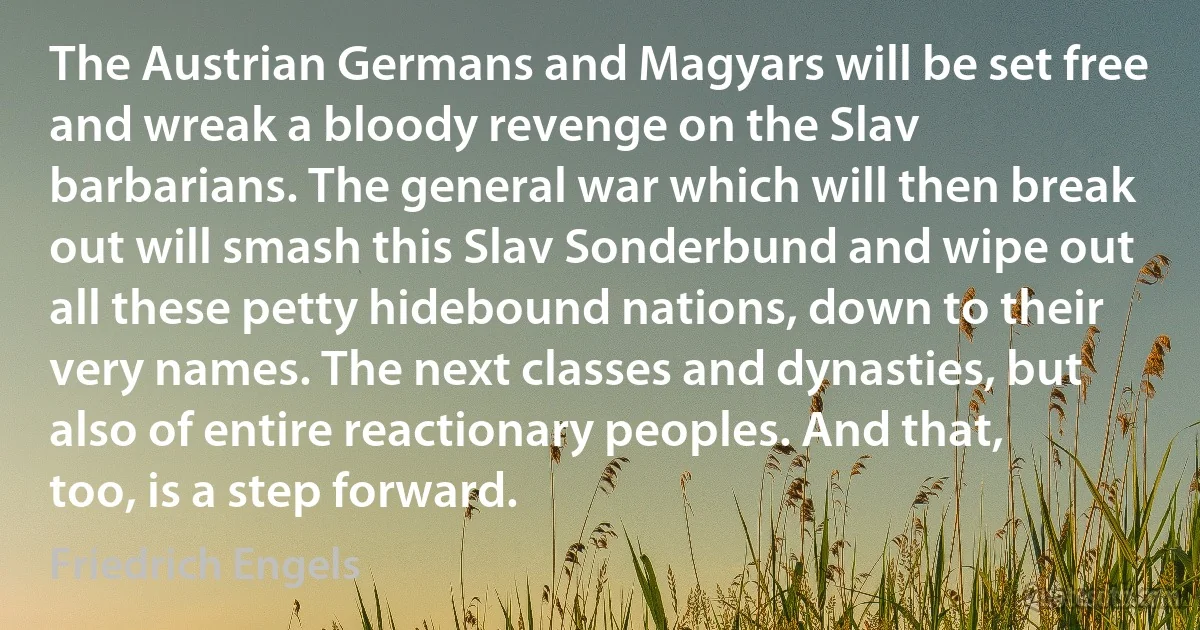 The Austrian Germans and Magyars will be set free and wreak a bloody revenge on the Slav barbarians. The general war which will then break out will smash this Slav Sonderbund and wipe out all these petty hidebound nations, down to their very names. The next classes and dynasties, but also of entire reactionary peoples. And that, too, is a step forward. (Friedrich Engels)