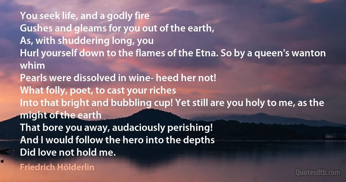 You seek life, and a godly fire
Gushes and gleams for you out of the earth,
As, with shuddering long, you
Hurl yourself down to the flames of the Etna. So by a queen's wanton whim
Pearls were dissolved in wine- heed her not!
What folly, poet, to cast your riches
Into that bright and bubbling cup! Yet still are you holy to me, as the might of the earth
That bore you away, audaciously perishing!
And I would follow the hero into the depths
Did love not hold me. (Friedrich Hölderlin)