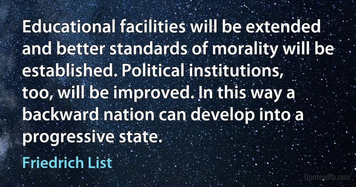 Educational facilities will be extended and better standards of morality will be established. Political institutions, too, will be improved. In this way a backward nation can develop into a progressive state. (Friedrich List)