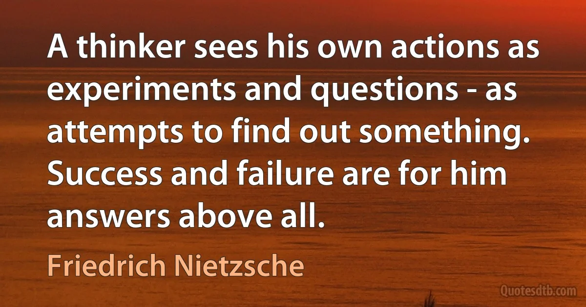 A thinker sees his own actions as experiments and questions - as attempts to find out something. Success and failure are for him answers above all. (Friedrich Nietzsche)