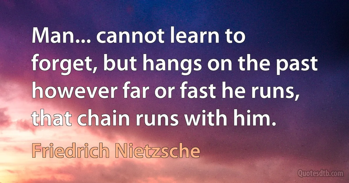 Man... cannot learn to forget, but hangs on the past however far or fast he runs, that chain runs with him. (Friedrich Nietzsche)