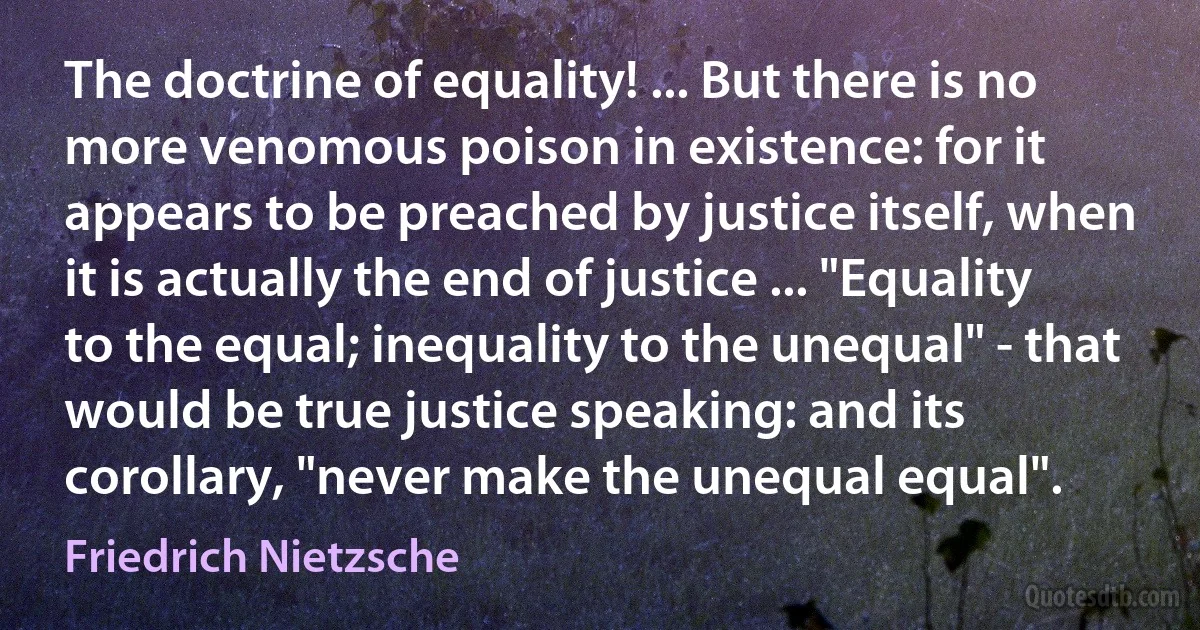 The doctrine of equality! ... But there is no more venomous poison in existence: for it appears to be preached by justice itself, when it is actually the end of justice ... "Equality to the equal; inequality to the unequal" - that would be true justice speaking: and its corollary, "never make the unequal equal". (Friedrich Nietzsche)