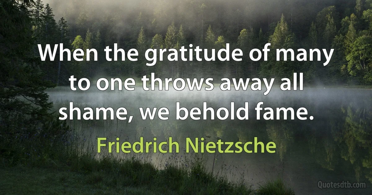 When the gratitude of many to one throws away all shame, we behold fame. (Friedrich Nietzsche)