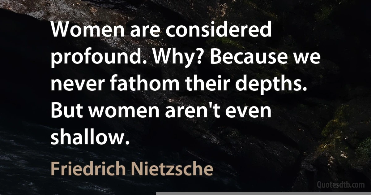 Women are considered profound. Why? Because we never fathom their depths. But women aren't even shallow. (Friedrich Nietzsche)