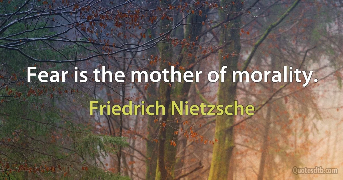 Fear is the mother of morality. (Friedrich Nietzsche)