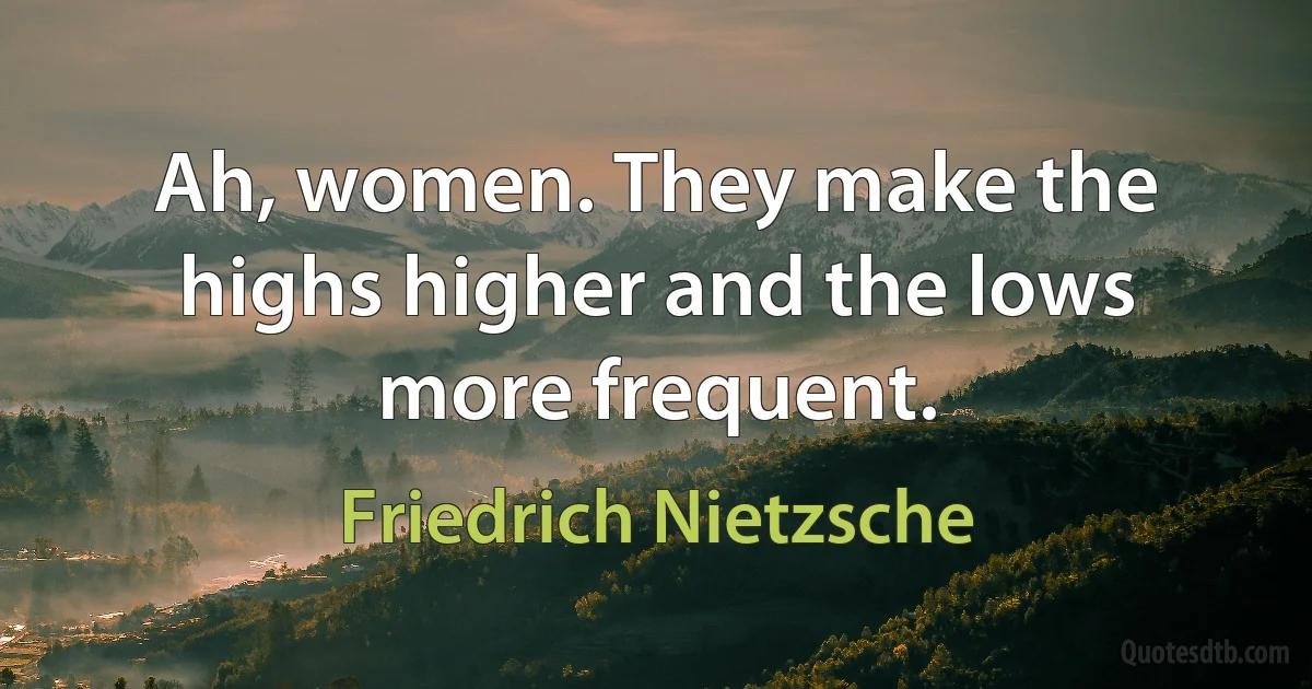 Ah, women. They make the highs higher and the lows more frequent. (Friedrich Nietzsche)