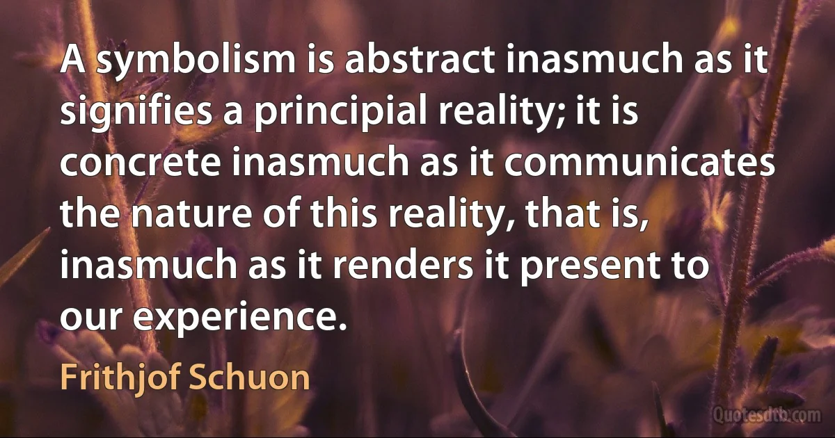 A symbolism is abstract inasmuch as it signifies a principial reality; it is concrete inasmuch as it communicates the nature of this reality, that is, inasmuch as it renders it present to our experience. (Frithjof Schuon)