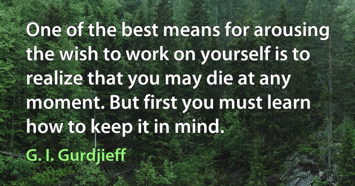 One of the best means for arousing the wish to work on yourself is to realize that you may die at any moment. But first you must learn how to keep it in mind. (G. I. Gurdjieff)