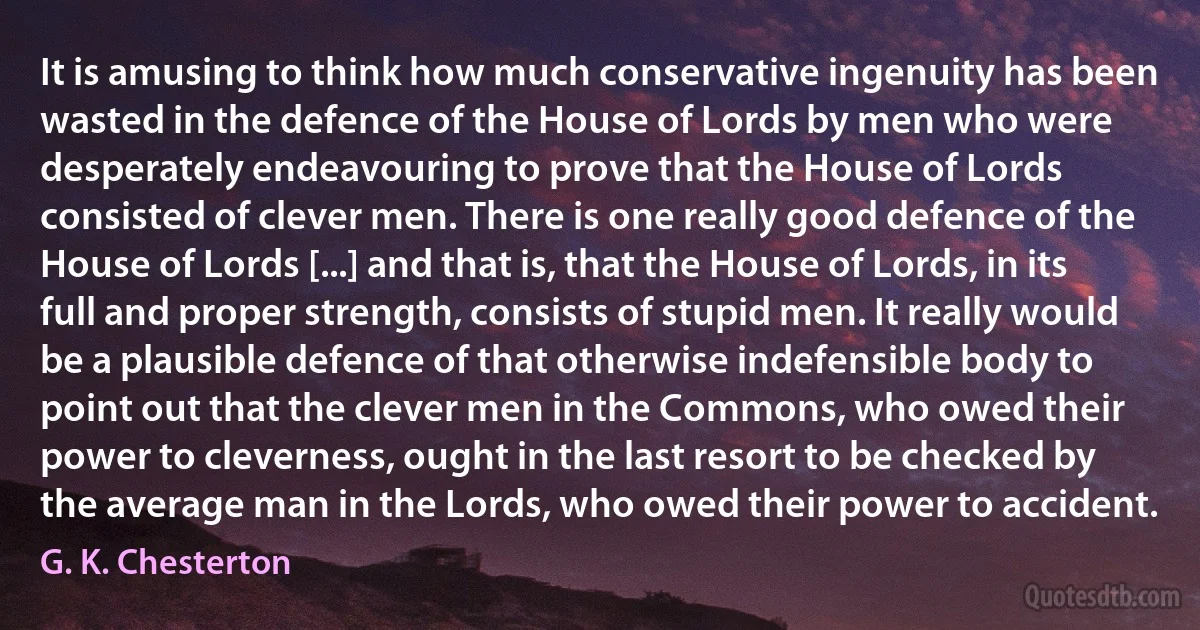 It is amusing to think how much conservative ingenuity has been wasted in the defence of the House of Lords by men who were desperately endeavouring to prove that the House of Lords consisted of clever men. There is one really good defence of the House of Lords [...] and that is, that the House of Lords, in its full and proper strength, consists of stupid men. It really would be a plausible defence of that otherwise indefensible body to point out that the clever men in the Commons, who owed their power to cleverness, ought in the last resort to be checked by the average man in the Lords, who owed their power to accident. (G. K. Chesterton)