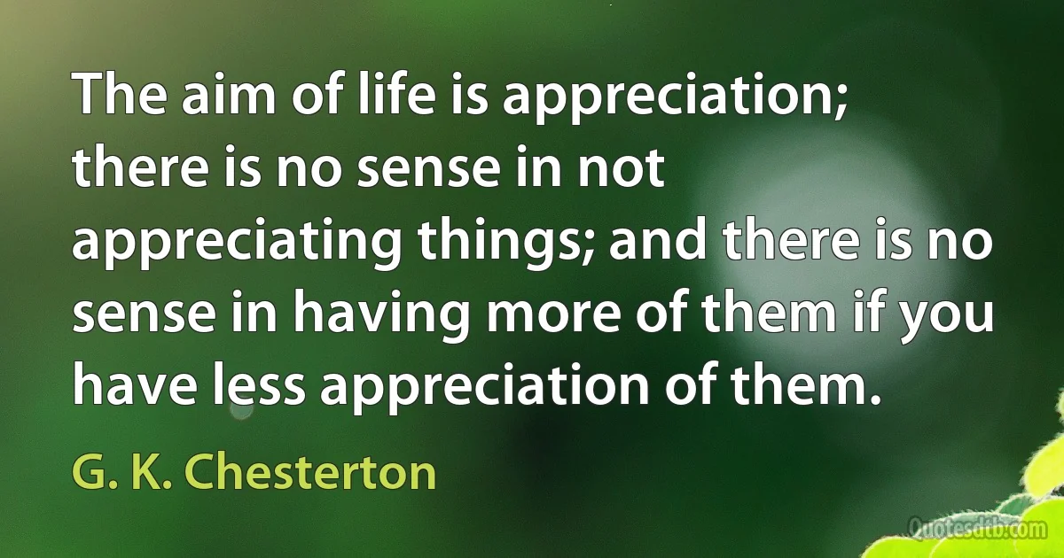 The aim of life is appreciation; there is no sense in not appreciating things; and there is no sense in having more of them if you have less appreciation of them. (G. K. Chesterton)