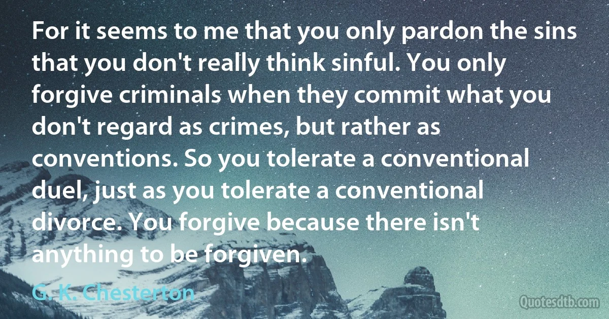 For it seems to me that you only pardon the sins that you don't really think sinful. You only forgive criminals when they commit what you don't regard as crimes, but rather as conventions. So you tolerate a conventional duel, just as you tolerate a conventional divorce. You forgive because there isn't anything to be forgiven. (G. K. Chesterton)