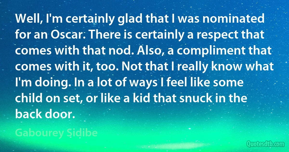 Well, I'm certainly glad that I was nominated for an Oscar. There is certainly a respect that comes with that nod. Also, a compliment that comes with it, too. Not that I really know what I'm doing. In a lot of ways I feel like some child on set, or like a kid that snuck in the back door. (Gabourey Sidibe)