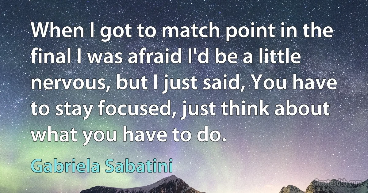 When I got to match point in the final I was afraid I'd be a little nervous, but I just said, You have to stay focused, just think about what you have to do. (Gabriela Sabatini)