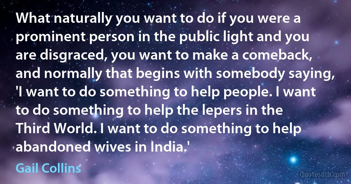 What naturally you want to do if you were a prominent person in the public light and you are disgraced, you want to make a comeback, and normally that begins with somebody saying, 'I want to do something to help people. I want to do something to help the lepers in the Third World. I want to do something to help abandoned wives in India.' (Gail Collins)