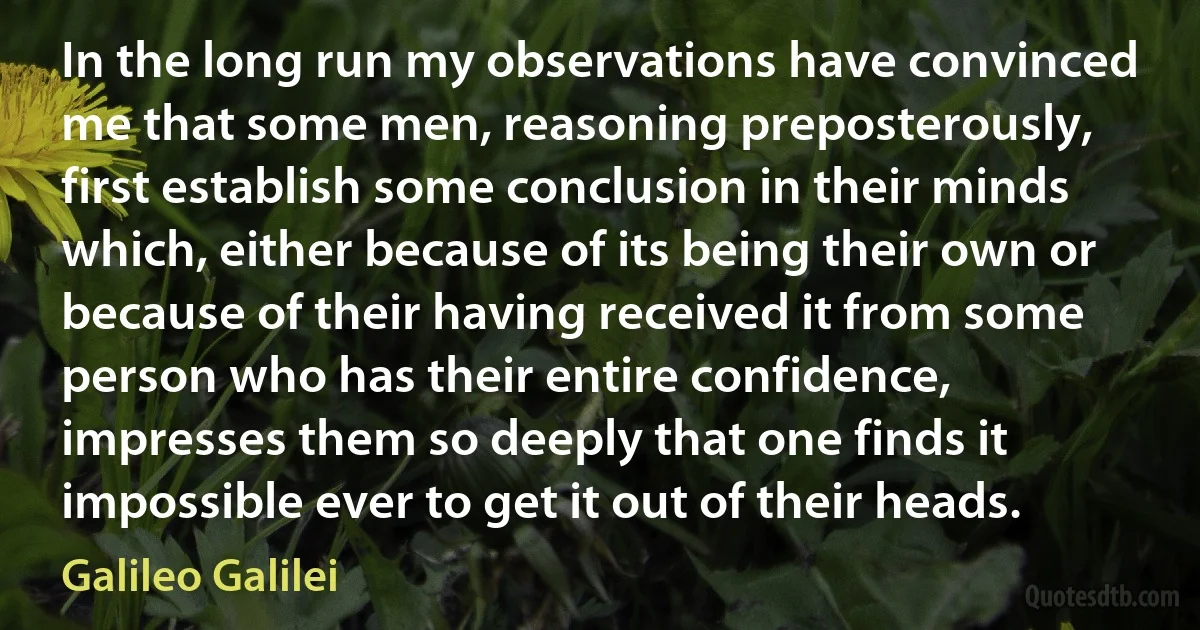 In the long run my observations have convinced me that some men, reasoning preposterously, first establish some conclusion in their minds which, either because of its being their own or because of their having received it from some person who has their entire confidence, impresses them so deeply that one finds it impossible ever to get it out of their heads. (Galileo Galilei)