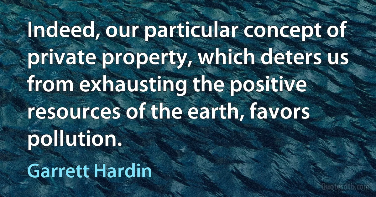 Indeed, our particular concept of private property, which deters us from exhausting the positive resources of the earth, favors pollution. (Garrett Hardin)