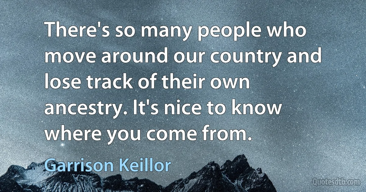 There's so many people who move around our country and lose track of their own ancestry. It's nice to know where you come from. (Garrison Keillor)