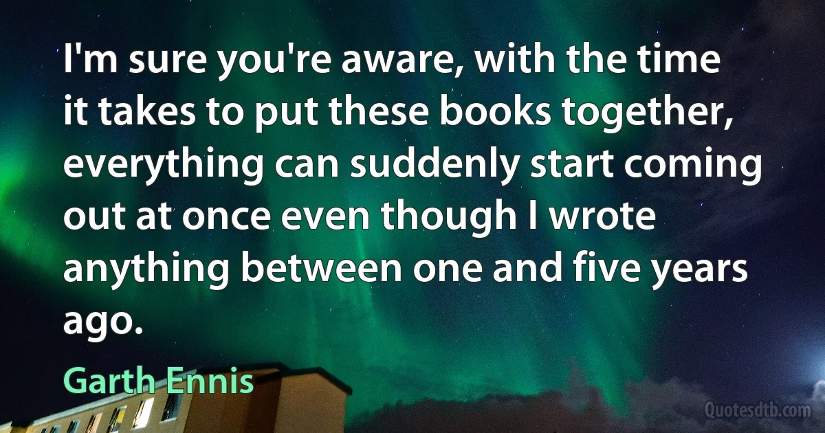 I'm sure you're aware, with the time it takes to put these books together, everything can suddenly start coming out at once even though I wrote anything between one and five years ago. (Garth Ennis)