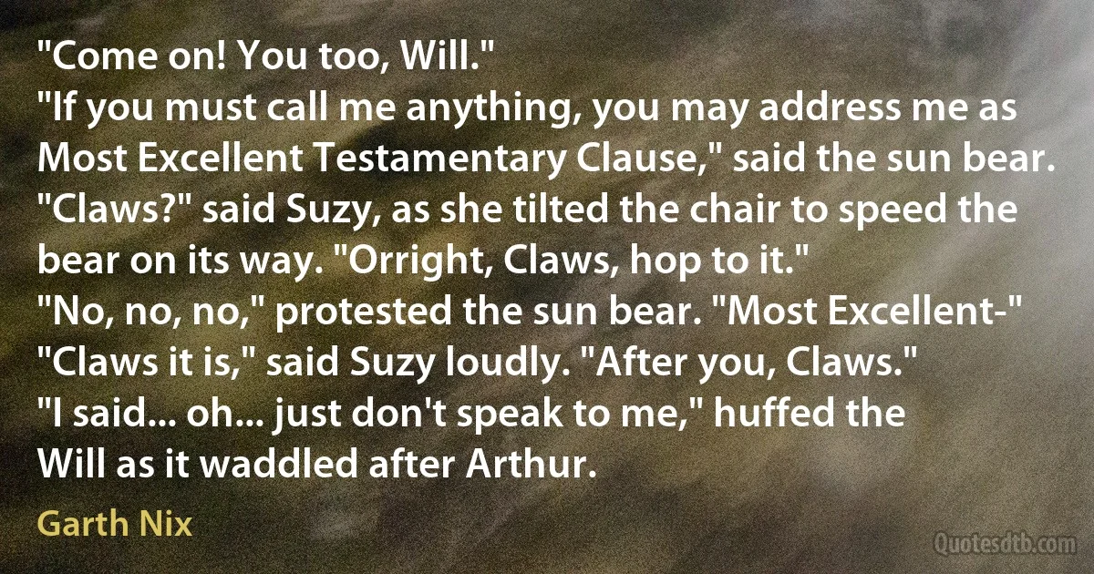 "Come on! You too, Will."
"If you must call me anything, you may address me as Most Excellent Testamentary Clause," said the sun bear.
"Claws?" said Suzy, as she tilted the chair to speed the bear on its way. "Orright, Claws, hop to it."
"No, no, no," protested the sun bear. "Most Excellent-"
"Claws it is," said Suzy loudly. "After you, Claws."
"I said... oh... just don't speak to me," huffed the Will as it waddled after Arthur. (Garth Nix)