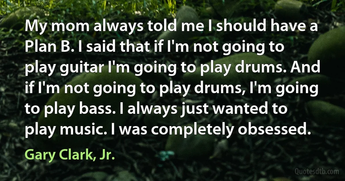 My mom always told me I should have a Plan B. I said that if I'm not going to play guitar I'm going to play drums. And if I'm not going to play drums, I'm going to play bass. I always just wanted to play music. I was completely obsessed. (Gary Clark, Jr.)