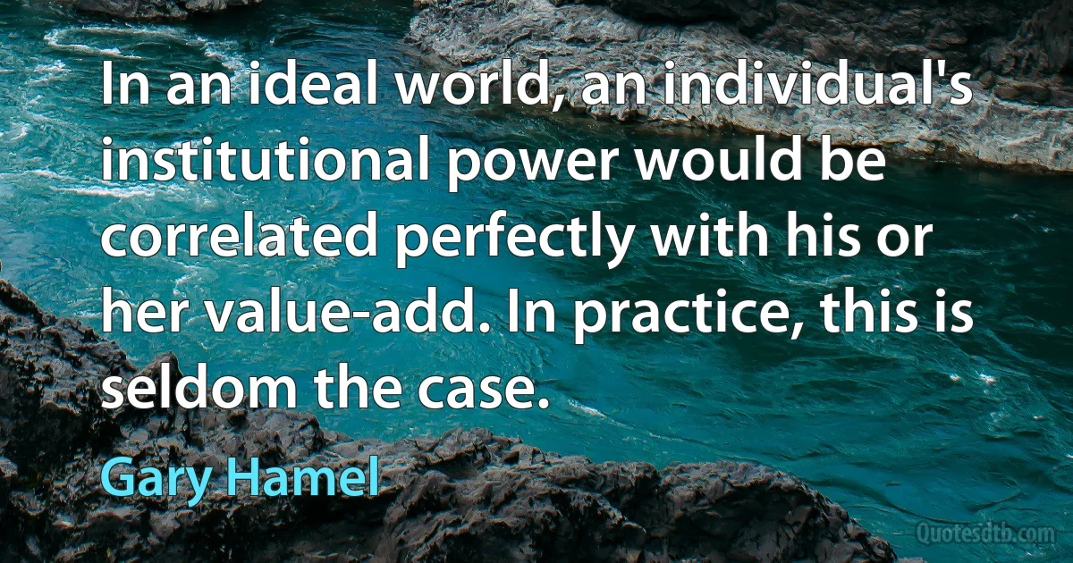 In an ideal world, an individual's institutional power would be correlated perfectly with his or her value-add. In practice, this is seldom the case. (Gary Hamel)