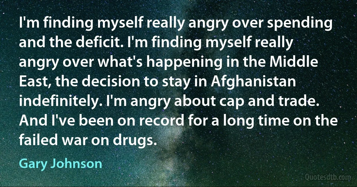 I'm finding myself really angry over spending and the deficit. I'm finding myself really angry over what's happening in the Middle East, the decision to stay in Afghanistan indefinitely. I'm angry about cap and trade. And I've been on record for a long time on the failed war on drugs. (Gary Johnson)