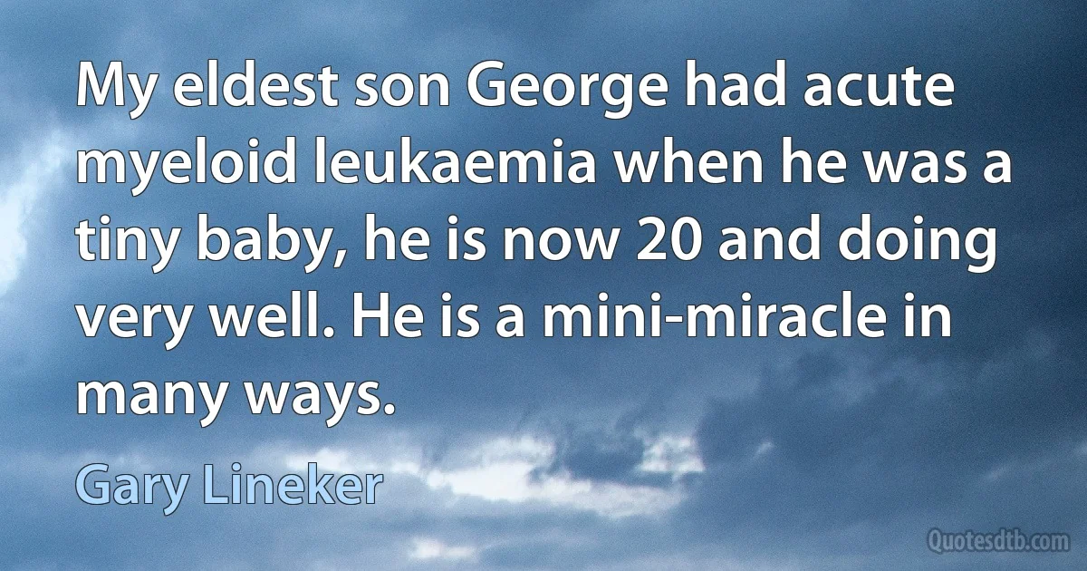 My eldest son George had acute myeloid leukaemia when he was a tiny baby, he is now 20 and doing very well. He is a mini-miracle in many ways. (Gary Lineker)