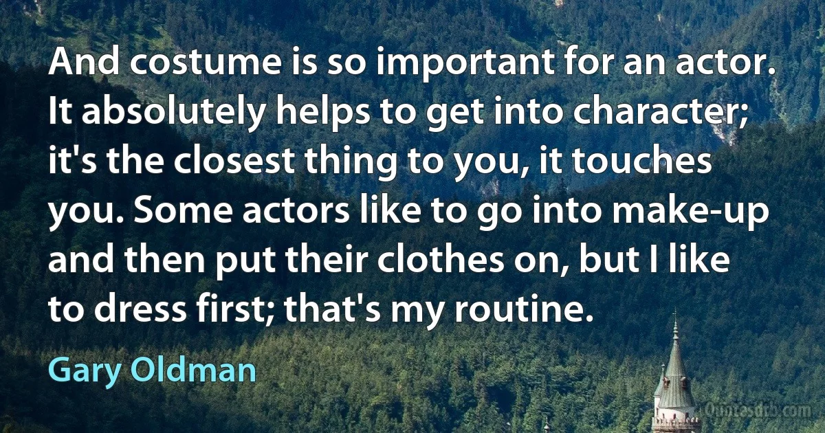 And costume is so important for an actor. It absolutely helps to get into character; it's the closest thing to you, it touches you. Some actors like to go into make-up and then put their clothes on, but I like to dress first; that's my routine. (Gary Oldman)