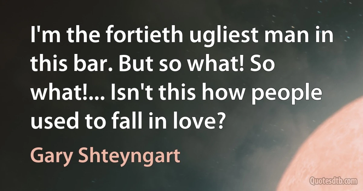 I'm the fortieth ugliest man in this bar. But so what! So what!... Isn't this how people used to fall in love? (Gary Shteyngart)