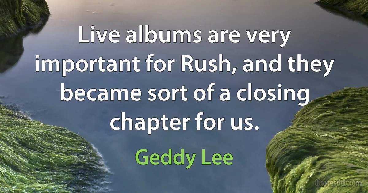 Live albums are very important for Rush, and they became sort of a closing chapter for us. (Geddy Lee)