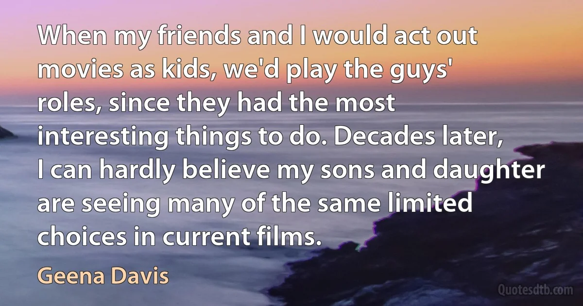 When my friends and I would act out movies as kids, we'd play the guys' roles, since they had the most interesting things to do. Decades later, I can hardly believe my sons and daughter are seeing many of the same limited choices in current films. (Geena Davis)