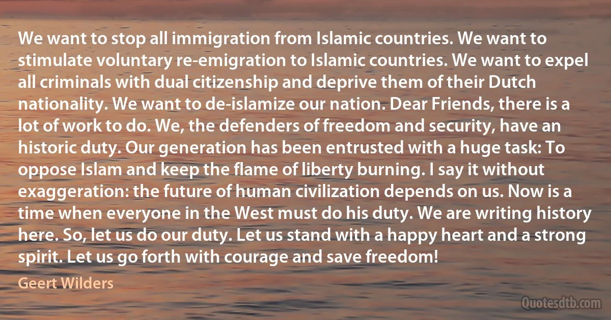 We want to stop all immigration from Islamic countries. We want to stimulate voluntary re-emigration to Islamic countries. We want to expel all criminals with dual citizenship and deprive them of their Dutch nationality. We want to de-islamize our nation. Dear Friends, there is a lot of work to do. We, the defenders of freedom and security, have an historic duty. Our generation has been entrusted with a huge task: To oppose Islam and keep the flame of liberty burning. I say it without exaggeration: the future of human civilization depends on us. Now is a time when everyone in the West must do his duty. We are writing history here. So, let us do our duty. Let us stand with a happy heart and a strong spirit. Let us go forth with courage and save freedom! (Geert Wilders)