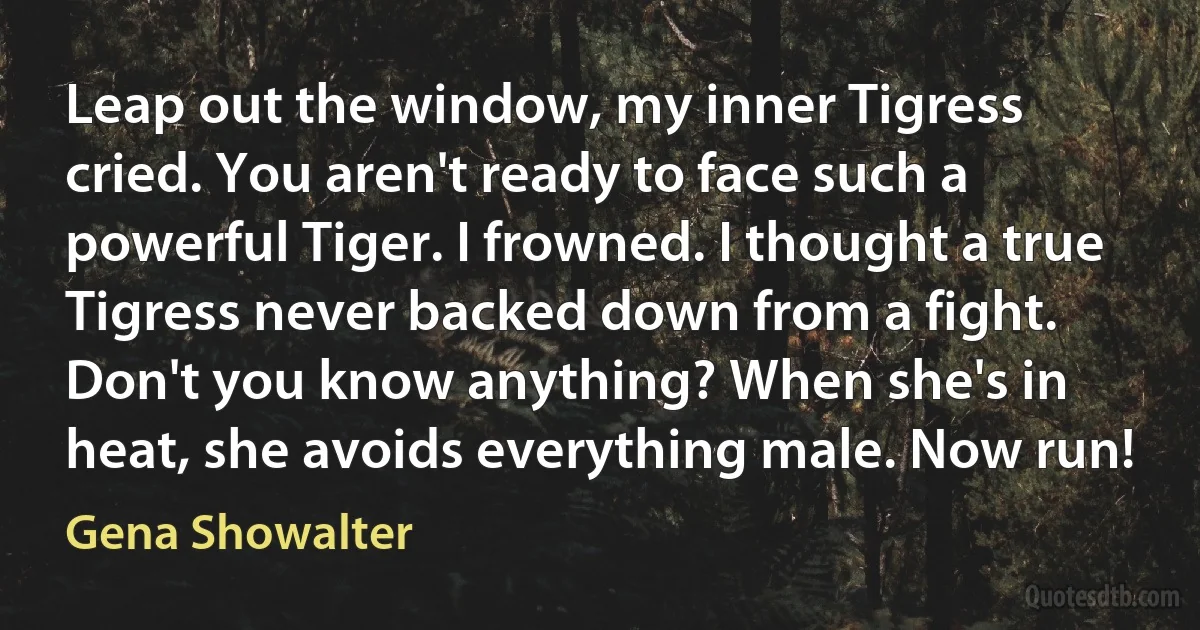 Leap out the window, my inner Tigress cried. You aren't ready to face such a powerful Tiger. I frowned. I thought a true Tigress never backed down from a fight. Don't you know anything? When she's in heat, she avoids everything male. Now run! (Gena Showalter)