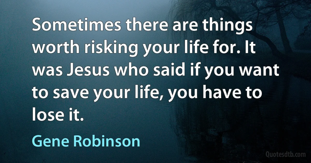 Sometimes there are things worth risking your life for. It was Jesus who said if you want to save your life, you have to lose it. (Gene Robinson)